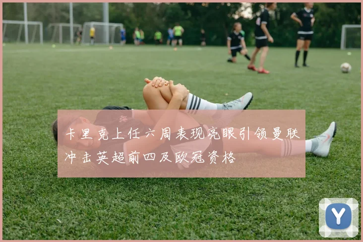 卡里克上任六周表现亮眼引领曼联冲击英超前四及欧冠资格