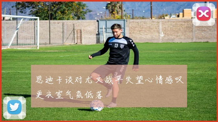 恩迪卡谈对尤文战平失望心情感叹更衣室气氛低落