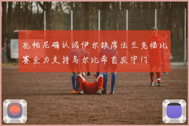 孔帕尼确认诺伊尔缺席法兰克福比赛全力支持乌尔比希首发守门