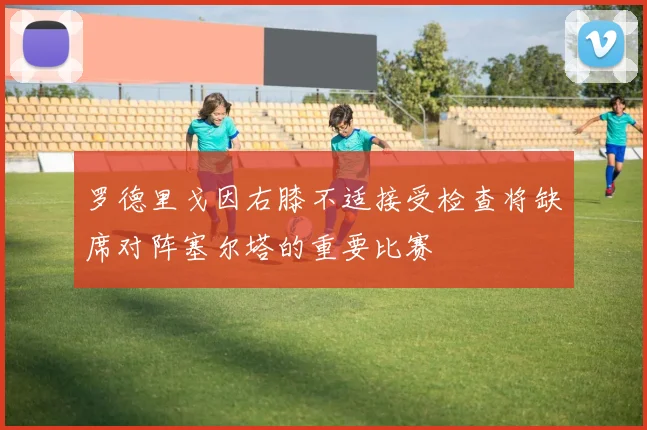 罗德里戈因右膝不适接受检查将缺席对阵塞尔塔的重要比赛