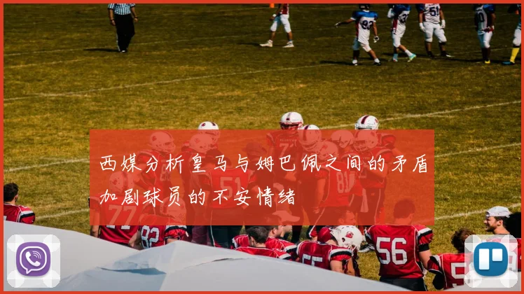 西媒分析皇马与姆巴佩之间的矛盾加剧球员的不安情绪