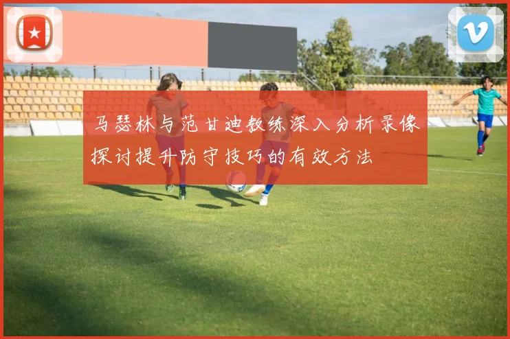 马瑟林与范甘迪教练深入分析录像探讨提升防守技巧的有效方法