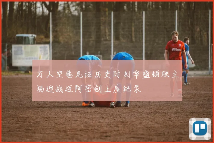 万人空巷见证历史时刻华盛顿联主场迎战迈阿密创上座纪录