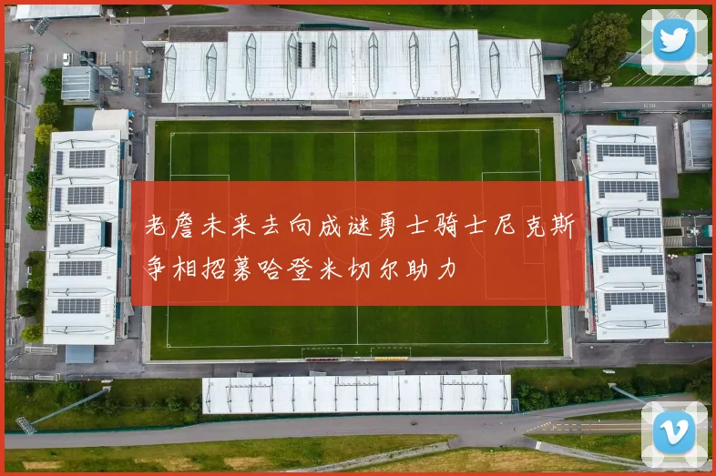 老詹未来去向成谜勇士骑士尼克斯争相招募哈登米切尔助力