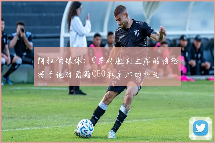 阿拉伯媒体：C罗对胜利主席的愤怒源于他对葡籍CEO和主帅的评论