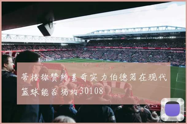 蒂格称赞约基奇实力伯德若在现代篮球能否场均30108