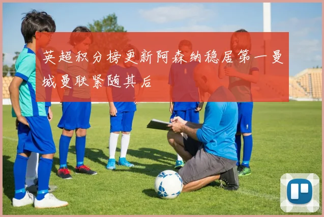 英超积分榜更新阿森纳稳居第一曼城曼联紧随其后