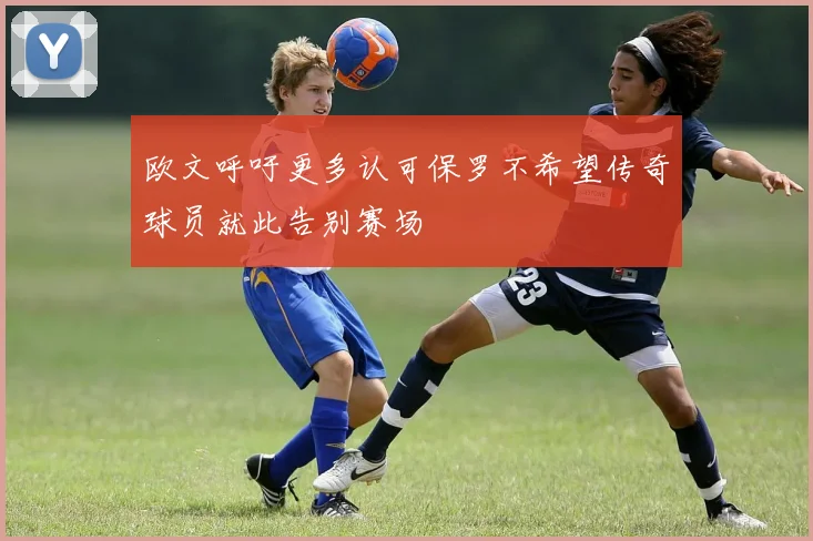 欧文呼吁更多认可保罗不希望传奇球员就此告别赛场