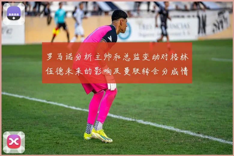 罗马诺分析主帅和总监变动对格林伍德未来的影响及曼联转会分成情况