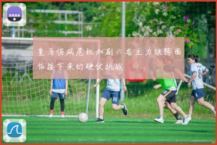 皇马伤病危机加剧六名主力缺阵面临接下来的硬仗挑战