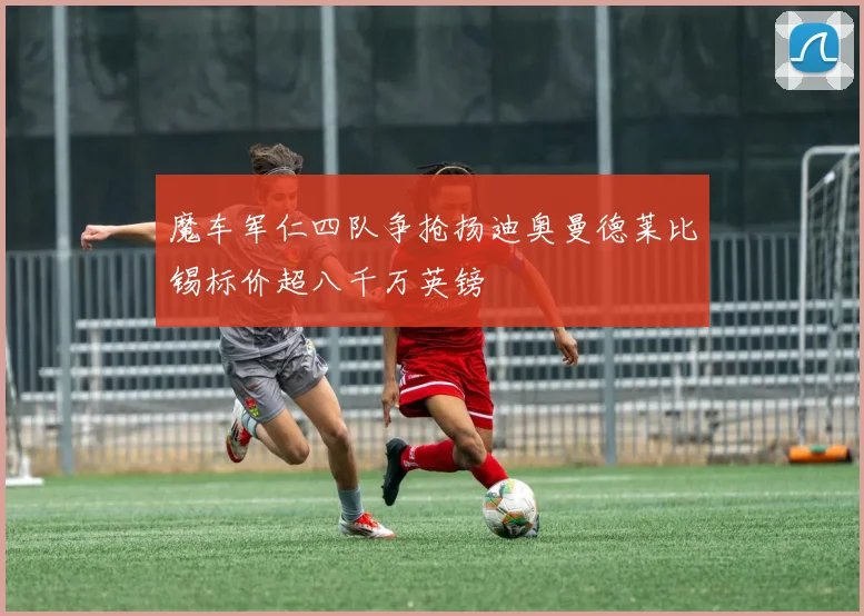 魔车军仁四队争抢扬迪奥曼德莱比锡标价超八千万英镑