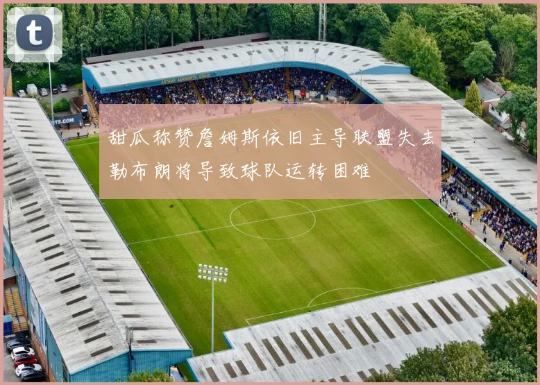 甜瓜称赞詹姆斯依旧主导联盟失去勒布朗将导致球队运转困难