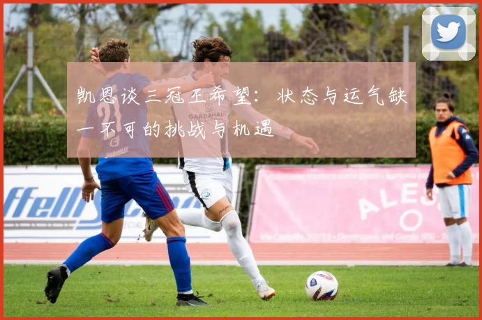 凯恩谈三冠王希望：状态与运气缺一不可的挑战与机遇