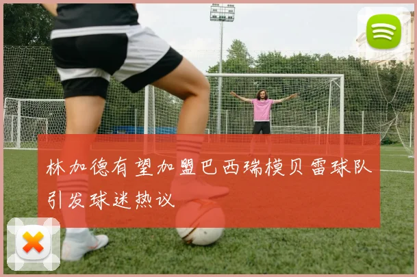 林加德有望加盟巴西瑞模贝雷球队引发球迷热议