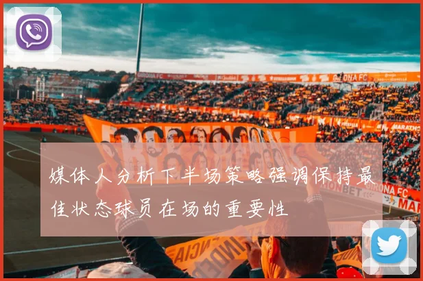 媒体人分析下半场策略强调保持最佳状态球员在场的重要性