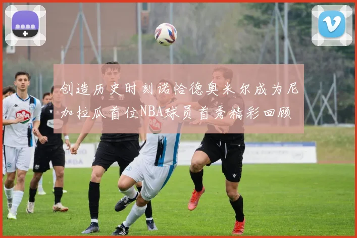 创造历史时刻诺恰德奥米尔成为尼加拉瓜首位NBA球员首秀精彩回顾