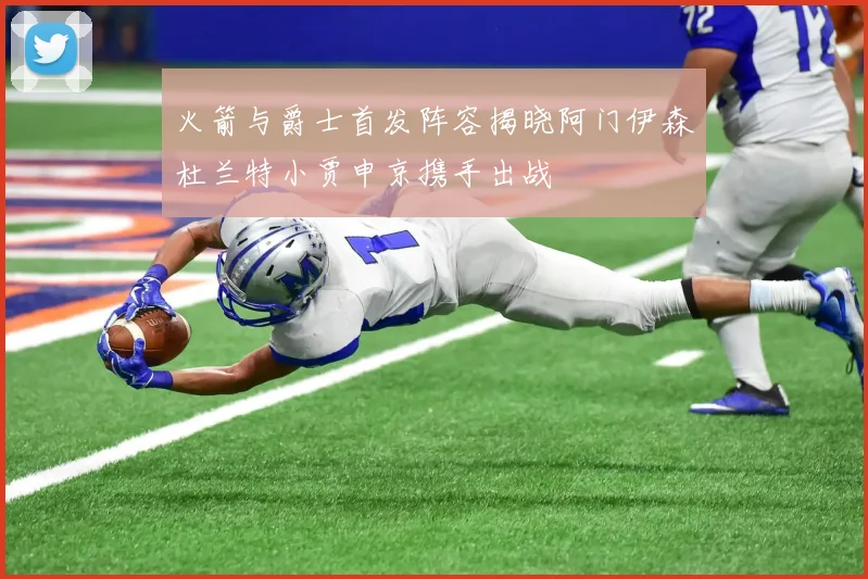 火箭与爵士首发阵容揭晓阿门伊森杜兰特小贾申京携手出战