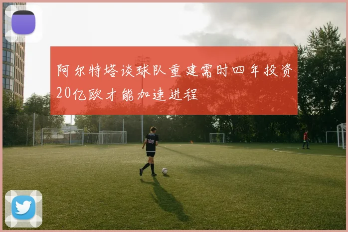 阿尔特塔谈球队重建需时四年投资20亿欧才能加速进程