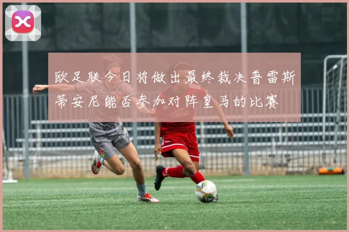 欧足联今日将做出最终裁决普雷斯蒂安尼能否参加对阵皇马的比赛