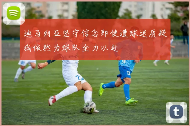 迪马利亚坚守信念即使遭球迷质疑我依然为球队全力以赴