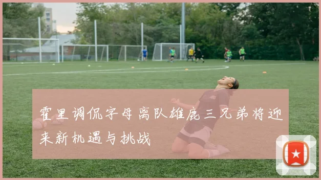 霍里调侃字母离队雄鹿三兄弟将迎来新机遇与挑战