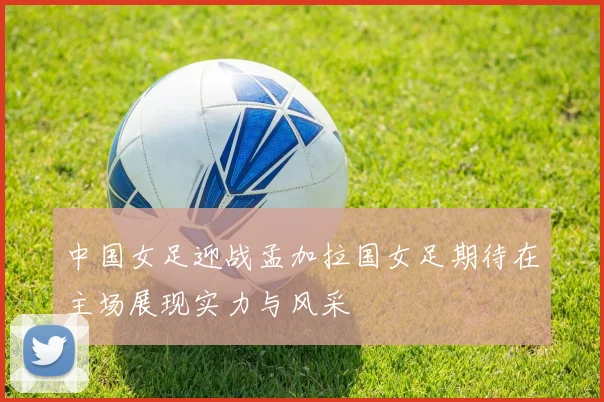 中国女足迎战孟加拉国女足期待在主场展现实力与风采