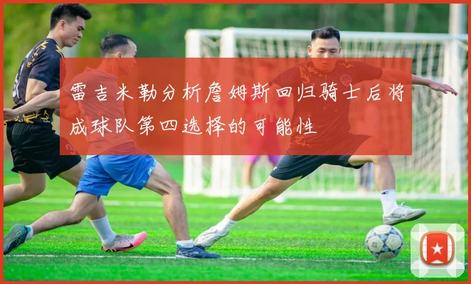 雷吉米勒分析詹姆斯回归骑士后将成球队第四选择的可能性