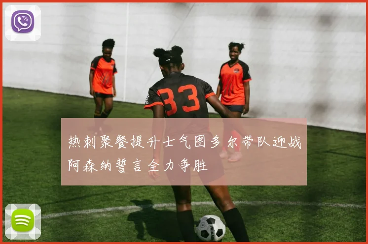 热刺聚餐提升士气图多尔带队迎战阿森纳誓言全力争胜