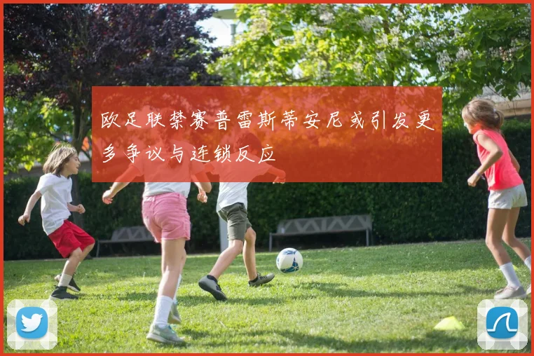 欧足联禁赛普雷斯蒂安尼或引发更多争议与连锁反应
