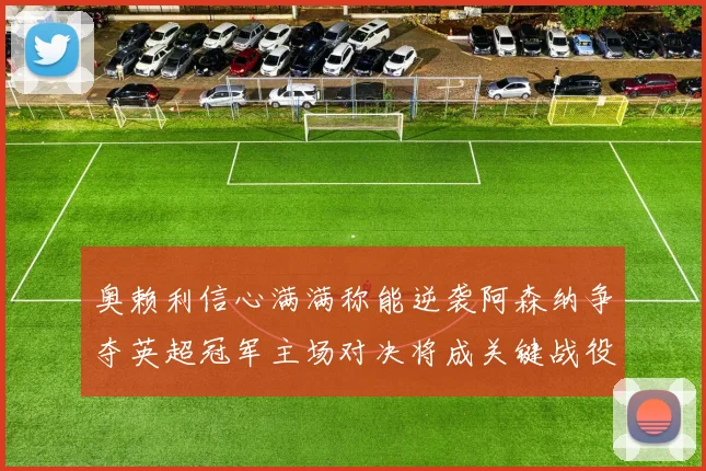 奥赖利信心满满称能逆袭阿森纳争夺英超冠军主场对决将成关键战役