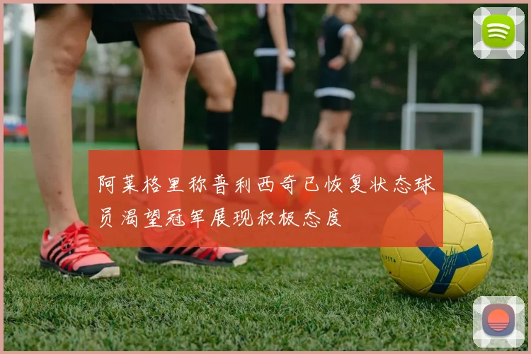 阿莱格里称普利西奇已恢复状态球员渴望冠军展现积极态度