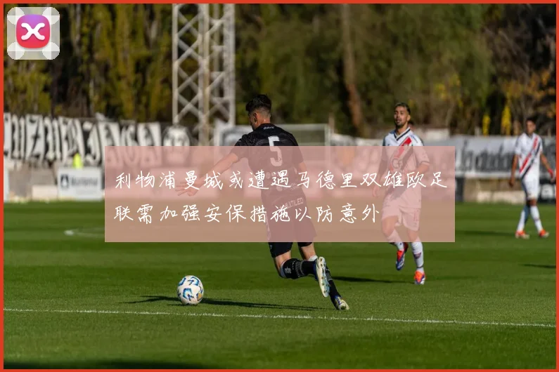 利物浦曼城或遭遇马德里双雄欧足联需加强安保措施以防意外