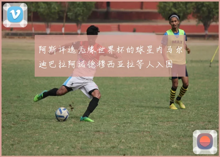 阿斯评选无缘世界杯的球星内马尔迪巴拉阿诺德穆西亚拉等人入围