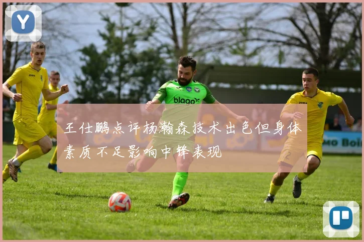 王仕鹏点评杨瀚森技术出色但身体素质不足影响中锋表现